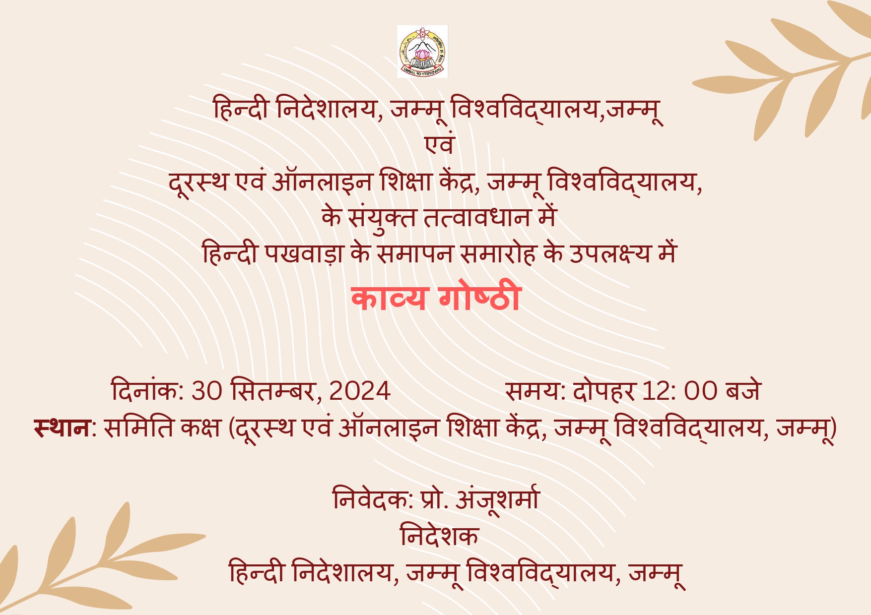 आपको यह सूचित करते हुए असीम हर्ष का अनुभव हो रहा है कि हिन्दी निदेशालय, जम्मू विश्वविद्यालय एवं दूरस्थ एवं ऑनलाइन शिक्षा केंद्र, जम्मू विश्वविद्यालय के संयुक्त तत्वावधान में 30 सितंबर, 2024 को प्रातः 11:00 बजे (स्थान: समिति कक्ष, दूरस्थ एवं ऑनलाइन शिक्षा केंद्र) हिन्दी पखवाड़ा के समापन समारोह के उपलक्ष्य में काव्य गोष्ठी का आयोजन करने जा रहा है। इस सन्दर्भ में आपसे निवेदन है कि अपने विभाग से चार विद्यार्थी/शोधार्थी के नाम 26 सितम्बर, 2024 दोपहर 12.30 बजे तक ई.मेल (directorhindiju@gmail.com) कर हमें कृतार्थ करें। काव्य गोष्ठी में काव्य पाठ के लिए हिन्दी के प्रचार-प्रसार से सम्बंधित स्वरचित कविताएँ ही स्वीकार्य होंगी। पहला, दूसरा और तीसरा स्थान प्राप्त करने वाले विद्यार्थी/शोधार्थी को पुरस्कार से सम्मानित किया जाएगा। चयनित कविताओं को ई-मैगज़ीन में प्रकाशित करने का प्रयास भी रहेगा।